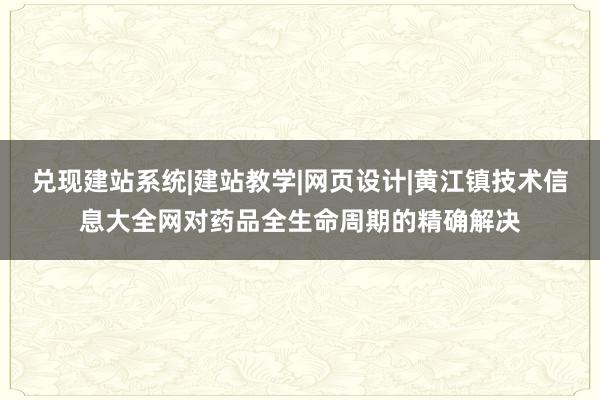 兑现建站系统|建站教学|网页设计|黄江镇技术信息大全网对药品全生命周期的精确解决
